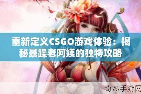 CSGO暴躁小阿姨有何特别之处-暴躁小阿姨：CSGO中的奇特角色解析与魅力